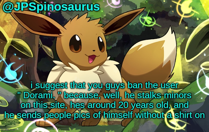 JPSpinosaurus Eevee temp 2 | i suggest that you guys ban the user " Dorami. " because, well, he stalks minors on this site, hes around 20 years old, and he sends people pics of himself without a shirt on | image tagged in jpspinosaurus eevee temp 2 | made w/ Imgflip meme maker
