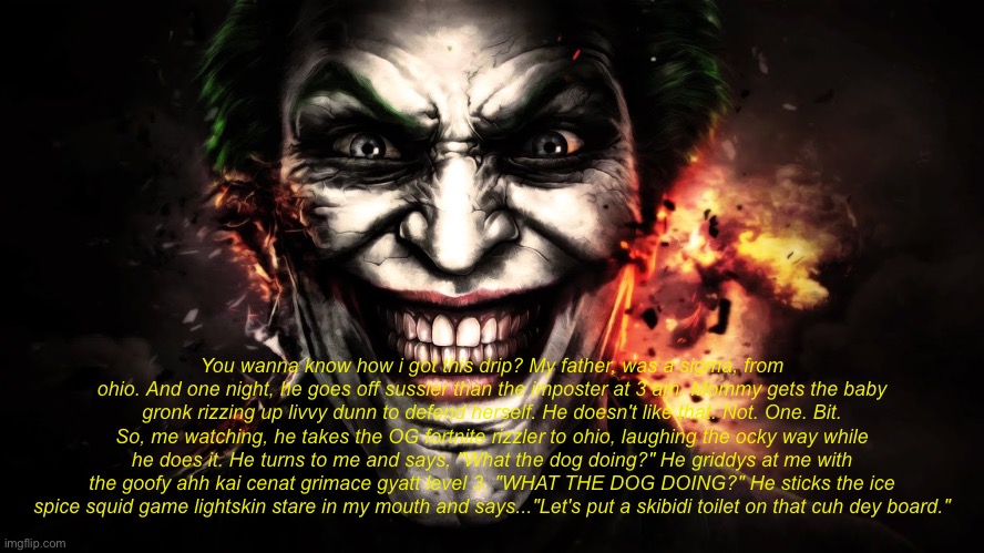 Jonkler | You wanna know how i got this drip? My father, was a sigma, from ohio. And one night, he goes off sussier than the imposter at 3 am. Mommy gets the baby gronk rizzing up livvy dunn to defend herself. He doesn't like that. Not. One. Bit. So, me watching, he takes the OG fortnite rizzler to ohio, laughing the ocky way while he does it. He turns to me and says, "What the dog doing?" He griddys at me with the goofy ahh kai cenat grimace gyatt level 3. "WHAT THE DOG DOING?" He sticks the ice spice squid game lightskin stare in my mouth and says..."Let's put a skibidi toilet on that cuh dey board." | image tagged in joker jumpscare | made w/ Imgflip meme maker