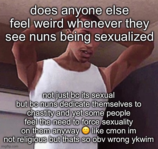 unrelated but i got annoyed by it | does anyone else feel weird whenever they see nuns being sexualized; not just bc its sexual but bc nuns dedicate themselves to chastity and yet some people feel the need to force sexuality on them anyway 😕 like cmon im not religious but thats so obv wrong ykwim | image tagged in stressed cj temp | made w/ Imgflip meme maker