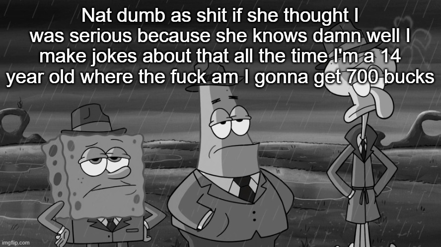 detective squidward patrick and spongebob | Nat dumb as shit if she thought I was serious because she knows damn well I make jokes about that all the time I'm a 14 year old where the fuck am I gonna get 700 bucks | image tagged in detective squidward patrick and spongebob | made w/ Imgflip meme maker