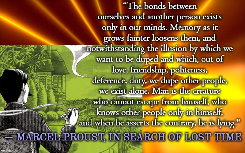 “The bonds between ourselves and another person exists only in our minds. Memory as it grows fainter loosens them, and notwithstanding the illusion by which we want to be duped and which, out of love, friendship, politeness, deference, duty, we dupe other people, we exist alone. Man is the creature who cannot escape from himself, who knows other people only in himself, and when he asserts the contrary, he is lying."; ― MARCEL PROUST, IN SEARCH OF LOST TIME | image tagged in french,literature,classics,writing,novel,france | made w/ Imgflip meme maker