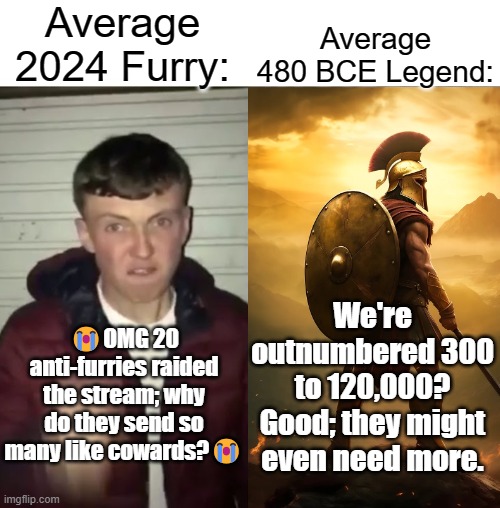 Average Fan vs Average Enjoyer | Average 2024 Furry:; Average 480 BCE Legend:; We're outnumbered 300 to 120,000? Good; they might even need more. 😭OMG 20 anti-furries raided the stream; why do they send so many like cowards?😭 | image tagged in average fan vs average enjoyer | made w/ Imgflip meme maker