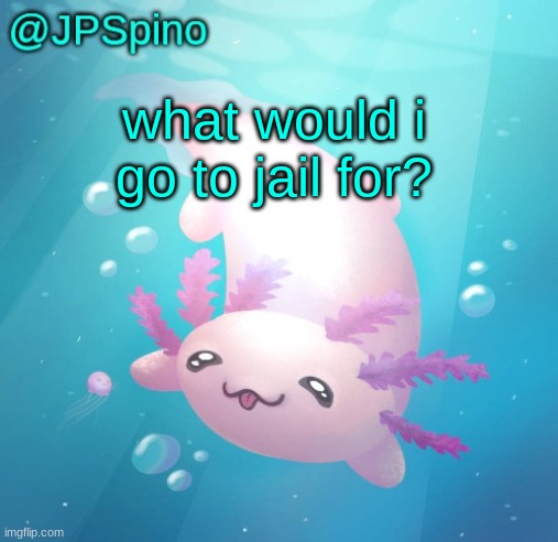 JPSpino's axolotl temp updated | what would i go to jail for? | image tagged in jpspino's axolotl temp updated | made w/ Imgflip meme maker