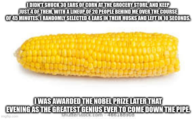 Dude please. You've used up years of my life. | I DIDN'T SHUCK 30 EARS OF CORN AT THE GROCERY STORE, AND KEEP JUST 4 OF THEM, WITH A LINEUP OF 20 PEOPLE BEHIND ME OVER THE COURSE OF 45 MINUTES. I RANDOMLY SELECTED 4 EARS IN THEIR HUSKS AND LEFT IN 10 SECONDS. I WAS AWARDED THE NOBEL PRIZE LATER THAT EVENING AS THE GREATEST GENIUS EVER TO COME DOWN THE PIPE. | image tagged in corn on the cob | made w/ Imgflip meme maker