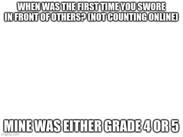 We Aussies are quite lenient with swearing | WHEN WAS THE FIRST TIME YOU SWORE IN FRONT OF OTHERS? (NOT COUNTING ONLINE); MINE WAS EITHER GRADE 4 OR 5 | made w/ Imgflip meme maker