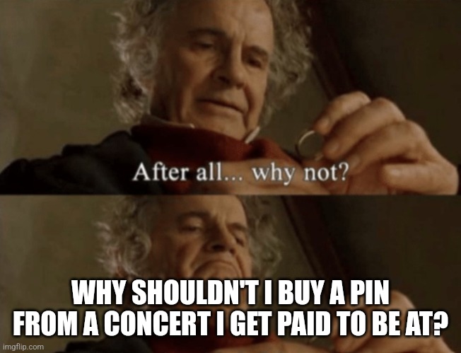 I love working concerts | WHY SHOULDN'T I BUY A PIN FROM A CONCERT I GET PAID TO BE AT? | image tagged in after all why not | made w/ Imgflip meme maker