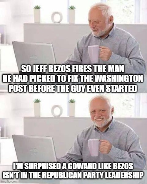 Hide the Pain Harold | SO JEFF BEZOS FIRES THE MAN HE HAD PICKED TO FIX THE WASHINGTON POST BEFORE THE GUY EVEN STARTED; I'M SURPRISED A COWARD LIKE BEZOS ISN'T IN THE REPUBLICAN PARTY LEADERSHIP | image tagged in memes,hide the pain harold | made w/ Imgflip meme maker