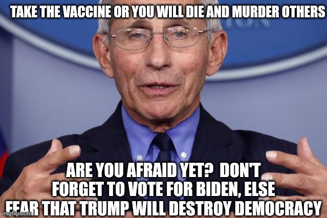 Dr. Anthony fauci | TAKE THE VACCINE OR YOU WILL DIE AND MURDER OTHERS ARE YOU AFRAID YET?  DON'T FORGET TO VOTE FOR BIDEN, ELSE FEAR THAT TRUMP WILL DESTROY DE | image tagged in dr anthony fauci | made w/ Imgflip meme maker