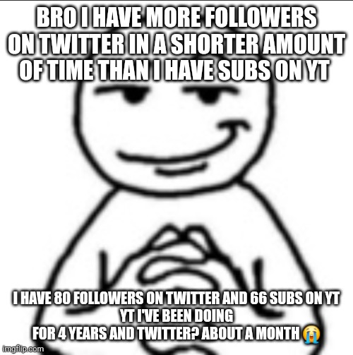 Dubious mf | BRO I HAVE MORE FOLLOWERS ON TWITTER IN A SHORTER AMOUNT OF TIME THAN I HAVE SUBS ON YT; I HAVE 80 FOLLOWERS ON TWITTER AND 66 SUBS ON YT
YT I'VE BEEN DOING FOR 4 YEARS AND TWITTER? ABOUT A MONTH 😭 | image tagged in dubious mf | made w/ Imgflip meme maker