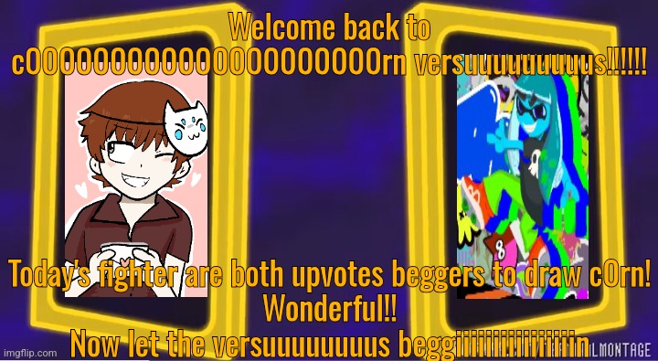 Welcome back to c000000000000000000000rn versuuuuuuuuus!!!!!! Today's fighter are both upvotes beggers to draw c0rn!
Wonderful!!
Now let the versuuuuuuuus beggiiiiiiiiiiiiiiiin | made w/ Imgflip meme maker