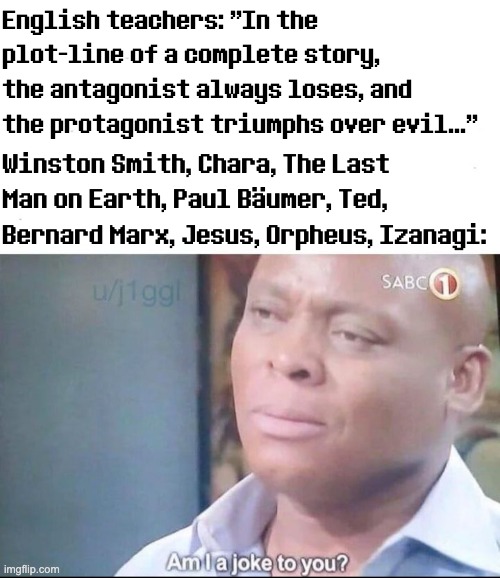 am I a joke to you | English teachers: "In the plot-line of a complete story, the antagonist always loses, and the protagonist triumphs over evil..."; Winston Smith, Chara, The Last Man on Earth, Paul Bäumer, Ted, Bernard Marx, Jesus, Orpheus, Izanagi: | image tagged in am i a joke to you,protagonist,antagonist,writing,meme,english teachers | made w/ Imgflip meme maker