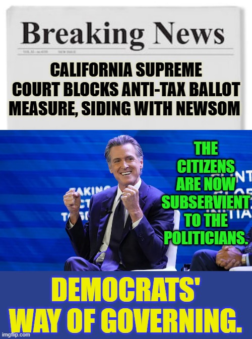 Democrats' Way Of Governing | CALIFORNIA SUPREME COURT BLOCKS ANTI-TAX BALLOT MEASURE, SIDING WITH NEWSOM; THE CITIZENS ARE NOW SUBSERVIENT TO THE POLITICIANS. DEMOCRATS' WAY OF GOVERNING. | image tagged in memes,politics,taxes,people,second,politicians | made w/ Imgflip meme maker