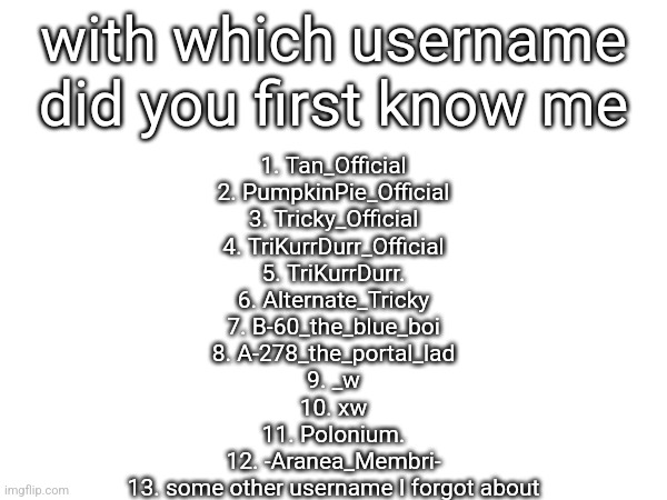 I don't expect to see much 1 - 6's | with which username did you first know me; 1. Tan_Official
2. PumpkinPie_Official
3. Tricky_Official
4. TriKurrDurr_Official
5. TriKurrDurr.
6. Alternate_Tricky
7. B-60_the_blue_boi
8. A-278_the_portal_lad
9. _w
10. xw
11. Polonium.
12. -Aranea_Membri-
13. some other username I forgot about | made w/ Imgflip meme maker