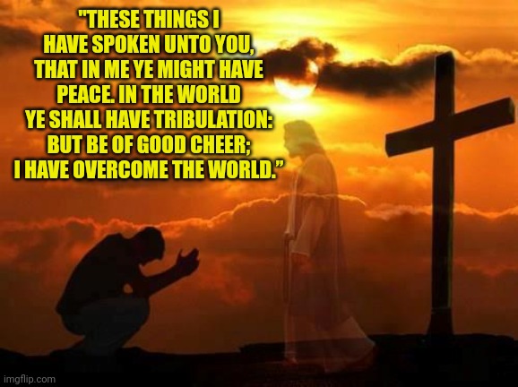 Kneeling man | "THESE THINGS I HAVE SPOKEN UNTO YOU, THAT IN ME YE MIGHT HAVE PEACE. IN THE WORLD YE SHALL HAVE TRIBULATION: BUT BE OF GOOD CHEER; I HAVE OVERCOME THE WORLD.” | image tagged in kneeling man | made w/ Imgflip meme maker