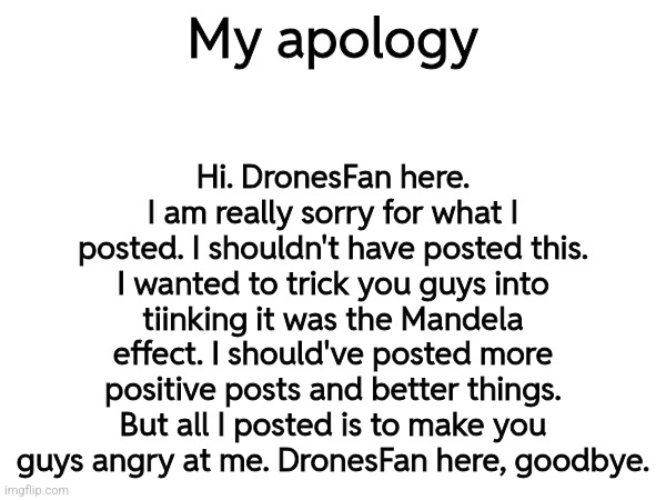 REAL APOLOGY | Hi. DronesFan here. I am really sorry for what I posted. I shouldn't have posted this. I wanted to trick you guys into tiinking it was the Mandela effect. I should've posted more positive posts and better things. But all I posted is to make you guys angry at me. DronesFan here, goodbye. My apology | made w/ Imgflip meme maker