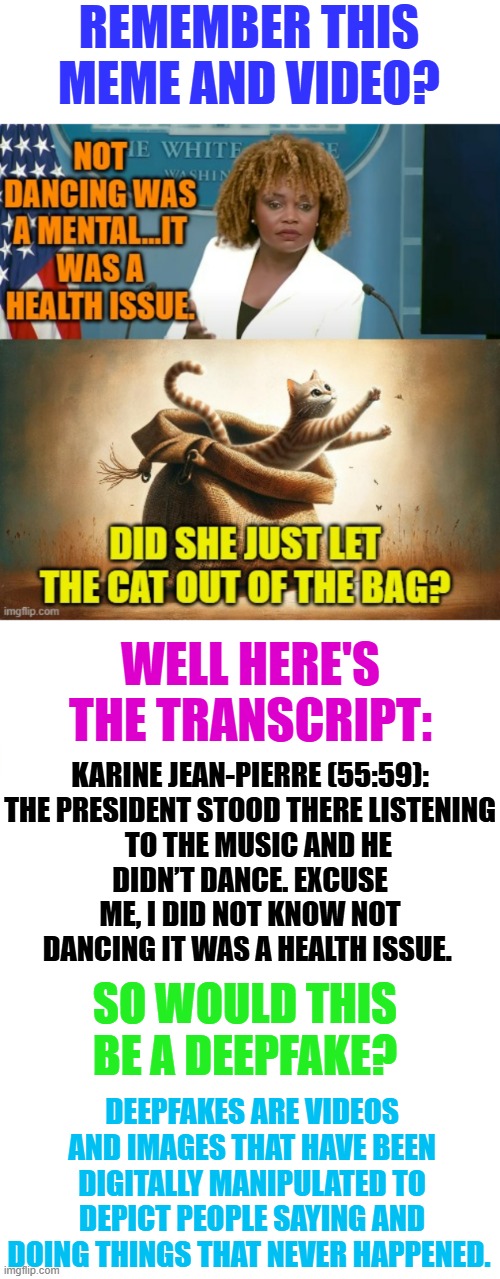 So Would This Be A Deepfake? | REMEMBER THIS MEME AND VIDEO? WELL HERE'S THE TRANSCRIPT:; KARINE JEAN-PIERRE (55:59):

THE PRESIDENT STOOD THERE LISTENING    TO THE MUSIC AND HE DIDN’T DANCE. EXCUSE ME, I DID NOT KNOW NOT DANCING IT WAS A HEALTH ISSUE. SO WOULD THIS BE A DEEPFAKE? DEEPFAKES ARE VIDEOS AND IMAGES THAT HAVE BEEN DIGITALLY MANIPULATED TO DEPICT PEOPLE SAYING AND DOING THINGS THAT NEVER HAPPENED. | image tagged in memes,politics,press secretary,deep,fake,edit | made w/ Imgflip meme maker