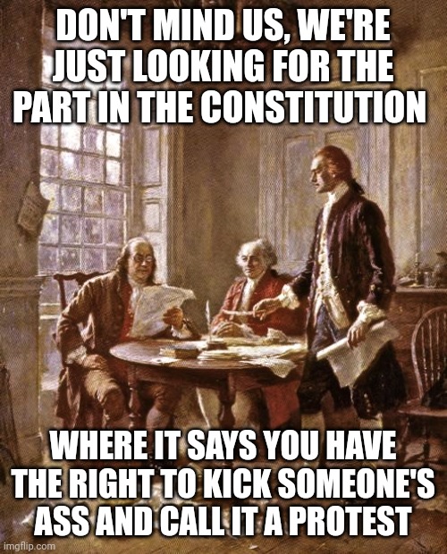The right to assemble peacefully in protest. You don't have the right to burn down buildings and beat people up. | DON'T MIND US, WE'RE JUST LOOKING FOR THE PART IN THE CONSTITUTION; WHERE IT SAYS YOU HAVE THE RIGHT TO KICK SOMEONE'S ASS AND CALL IT A PROTEST | image tagged in founding fathers | made w/ Imgflip meme maker