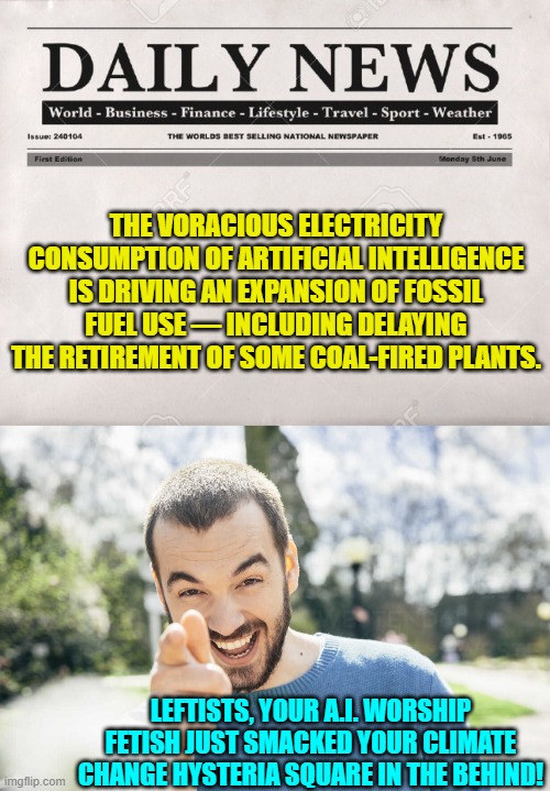Oops, eh? | THE VORACIOUS ELECTRICITY CONSUMPTION OF ARTIFICIAL INTELLIGENCE IS DRIVING AN EXPANSION OF FOSSIL FUEL USE — INCLUDING DELAYING THE RETIREMENT OF SOME COAL-FIRED PLANTS. LEFTISTS, YOUR A.I. WORSHIP FETISH JUST SMACKED YOUR CLIMATE CHANGE HYSTERIA SQUARE IN THE BEHIND! | image tagged in yep | made w/ Imgflip meme maker
