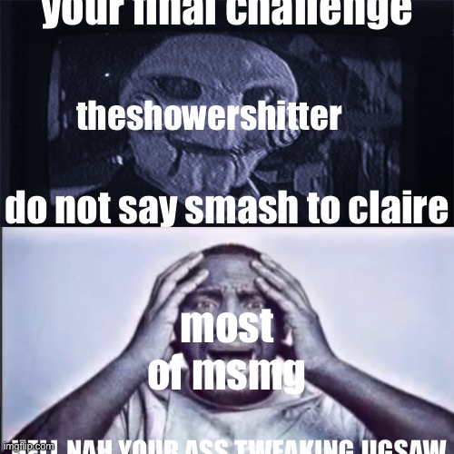 . | your final challenge; theshowershitter; do not say smash to claire; most of msmg; HELL NAH YOUR ASS TWEAKING JIGSAW | image tagged in yo final challenge | made w/ Imgflip meme maker