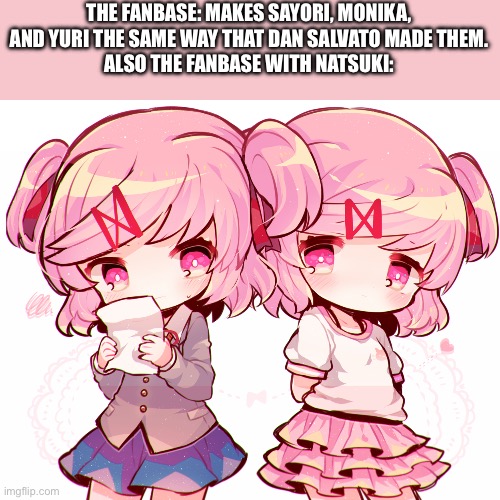 Everyone makes most of ddlc characters the same from what i see, but when natsuki enters… | THE FANBASE: MAKES SAYORI, MONIKA, AND YURI THE SAME WAY THAT DAN SALVATO MADE THEM.
ALSO THE FANBASE WITH NATSUKI: | image tagged in natsuki | made w/ Imgflip meme maker