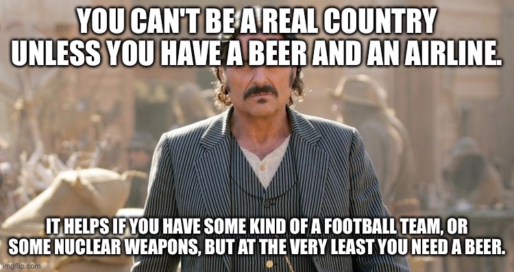 AL | YOU CAN'T BE A REAL COUNTRY UNLESS YOU HAVE A BEER AND AN AIRLINE. IT HELPS IF YOU HAVE SOME KIND OF A FOOTBALL TEAM, OR SOME NUCLEAR WEAPONS, BUT AT THE VERY LEAST YOU NEED A BEER. | image tagged in al | made w/ Imgflip meme maker