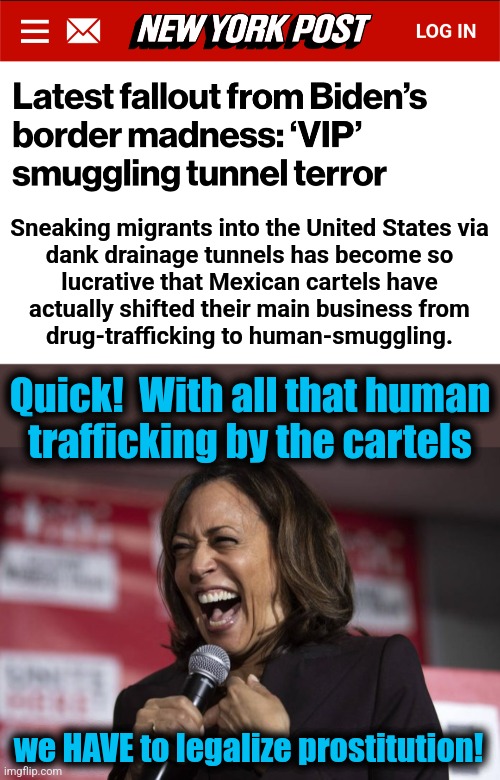 Somebody getting laid, somebody getting paid | Sneaking migrants into the United States via
dank drainage tunnels has become so
lucrative that Mexican cartels have
actually shifted their main business from
drug-trafficking to human-smuggling. Quick!  With all that human
trafficking by the cartels; we HAVE to legalize prostitution! | image tagged in kamala laughing,memes,human trafficking,democrats,joe biden,prostitution | made w/ Imgflip meme maker