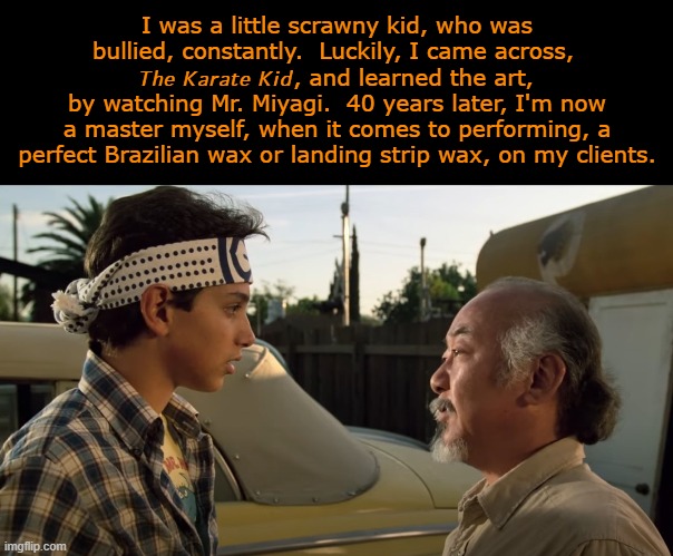 The Miyagi Way: 40 Years of The Karate Kid | I was a little scrawny kid, who was bullied, constantly.  Luckily, I came across, 
𝘛𝘩𝘦 𝘒𝘢𝘳𝘢𝘵𝘦 𝘒𝘪𝘥, and learned the art, by watching Mr. Miyagi.  40 years later, I'm now a master myself, when it comes to performing, a perfect Brazilian wax or landing strip wax, on my clients. | image tagged in happy anniversary,karate kid,daniel,mr miyagi,1980s,classic movies | made w/ Imgflip meme maker