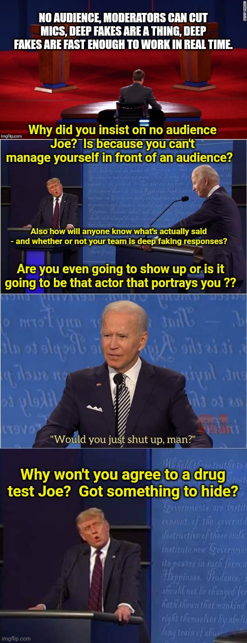 Be prepared for an Actor Biden and/or Deep Fake | NO AUDIENCE, MODERATORS CAN CUT MICS, DEEP FAKES ARE A THING, DEEP FAKES ARE FAST ENOUGH TO WORK IN REAL TIME. Why did you insist on no audience Joe?  Is because you can't manage yourself in front of an audience? Also how will anyone know what's actually said - and whether or not your team is deep faking responses? Are you even going to show up or is it going to be that actor that portrays you ?? Why won't you agree to a drug test Joe?  Got something to hide? | image tagged in debate,trump-biden debate | made w/ Imgflip meme maker