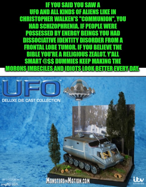 Funny | IF YOU SAID YOU SAW A UFO AND ALL KINDS OF ALIENS LIKE IN CHRISTOPHER WALKEN'S "COMMUNION", YOU HAD SCHIZOPHRENIA. IF PEOPLE WERE POSSESSED BY ENERGY BEINGS YOU HAD DISSOCIATIVE IDENTITY DISORDER FROM A FRONTAL LOBE TUMOR. IF YOU BELIEVE THE BIBLE YOU'RE A RELIGIOUS ZEALOT. Y'ALL SMART @$$ DUMMIES KEEP MAKING THE MORONS IMBECILES AND IDIOTS LOOK BETTER EVERY DAY. | image tagged in funny,ufo,bible,spirit,possessed,mind control | made w/ Imgflip meme maker