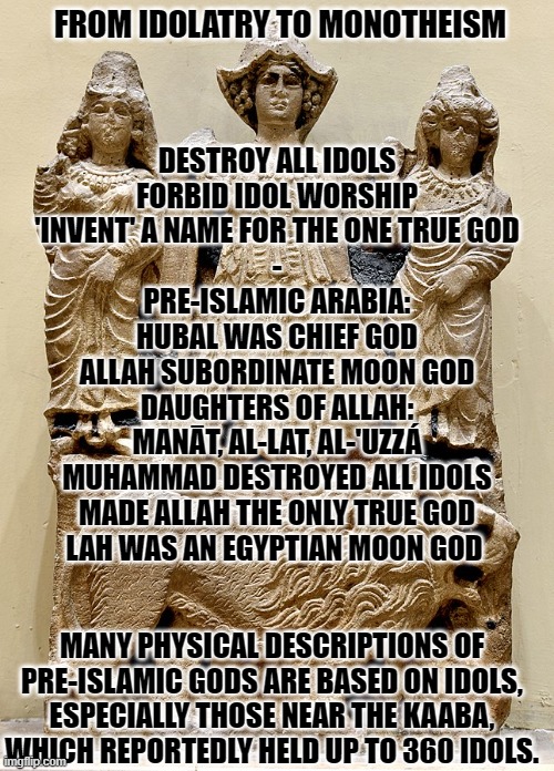 Allah | FROM IDOLATRY TO MONOTHEISM; DESTROY ALL IDOLS
FORBID IDOL WORSHIP
'INVENT' A NAME FOR THE ONE TRUE GOD
-
PRE-ISLAMIC ARABIA:
HUBAL WAS CHIEF GOD
ALLAH SUBORDINATE MOON GOD
DAUGHTERS OF ALLAH:
MANĀT, AL-LAT, AL-'UZZÁ
MUHAMMAD DESTROYED ALL IDOLS
MADE ALLAH THE ONLY TRUE GOD
LAH WAS AN EGYPTIAN MOON GOD; MANY PHYSICAL DESCRIPTIONS OF PRE-ISLAMIC GODS ARE BASED ON IDOLS, ESPECIALLY THOSE NEAR THE KAABA, WHICH REPORTEDLY HELD UP TO 360 IDOLS. | image tagged in religion,judaism,christianity,islam,israel,atheism | made w/ Imgflip meme maker
