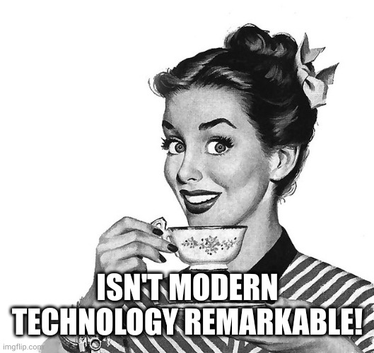 Retro woman teacup | ISN'T MODERN TECHNOLOGY REMARKABLE! | image tagged in retro woman teacup | made w/ Imgflip meme maker