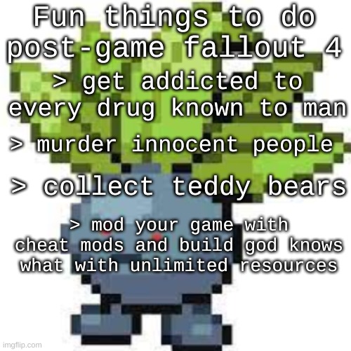 i have done almost all of these, except the drugs, psycho was fun tho | Fun things to do post-game fallout 4; > get addicted to every drug known to man; > murder innocent people; > collect teddy bears; > mod your game with cheat mods and build god knows what with unlimited resources | image tagged in oddish straight face | made w/ Imgflip meme maker
