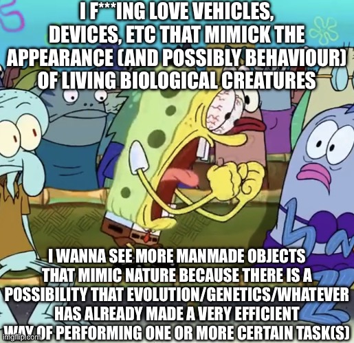 Spongebob Yelling | I F***ING LOVE VEHICLES, DEVICES, ETC THAT MIMICK THE APPEARANCE (AND POSSIBLY BEHAVIOUR) OF LIVING BIOLOGICAL CREATURES I WANNA SEE MORE MA | image tagged in spongebob yelling | made w/ Imgflip meme maker