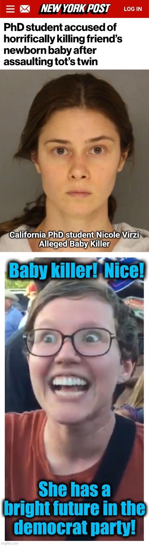 Willie Brown: There's just ONE THING she's gotta do to break into California politics | California PhD student Nicole Virzi
Alleged Baby Killer; Baby killer!  Nice! She has a bright future in the
democrat party! | image tagged in social justice warrior hypocrisy,memes,baby killer,democrats,california,abortion | made w/ Imgflip meme maker