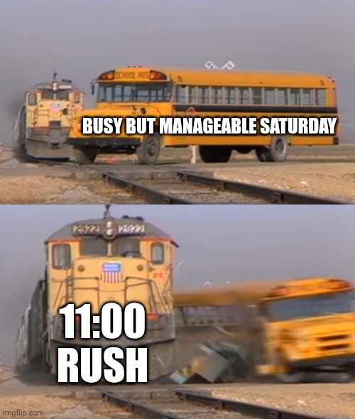 A train hitting a school bus | BUSY BUT MANAGEABLE SATURDAY; 11:00 RUSH | image tagged in a train hitting a school bus | made w/ Imgflip meme maker