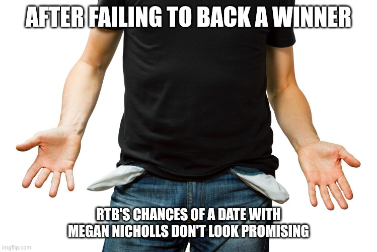 Empty Pockets | AFTER FAILING TO BACK A WINNER; RTB'S CHANCES OF A DATE WITH MEGAN NICHOLLS DON'T LOOK PROMISING | image tagged in empty pockets | made w/ Imgflip meme maker