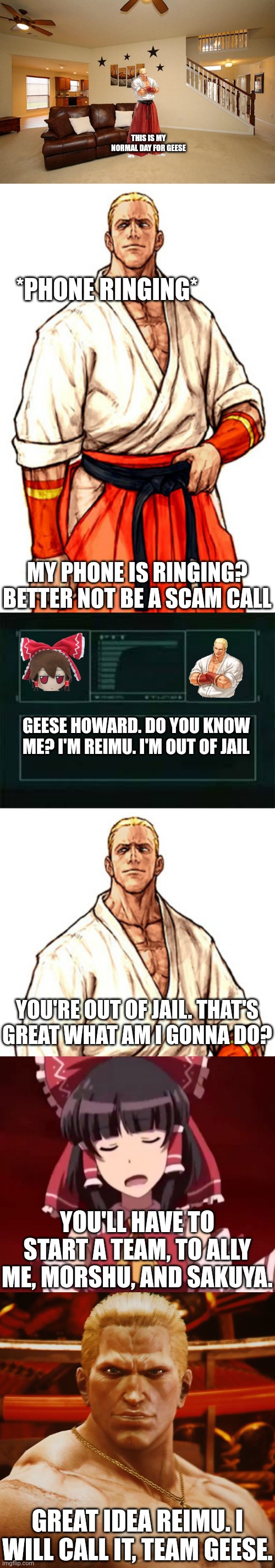 The start of Team Geese | THIS IS MY NORMAL DAY FOR GEESE; *PHONE RINGING*; MY PHONE IS RINGING? BETTER NOT BE A SCAM CALL; GEESE HOWARD. DO YOU KNOW ME? I'M REIMU. I'M OUT OF JAIL; YOU'RE OUT OF JAIL. THAT'S GREAT WHAT AM I GONNA DO? YOU'LL HAVE TO START A TEAM, TO ALLY ME, MORSHU, AND SAKUYA. GREAT IDEA REIMU. I WILL CALL IT, TEAM GEESE. | image tagged in living room ceiling fans,geese howard capcom vs snk alt,codec,exterminate | made w/ Imgflip meme maker