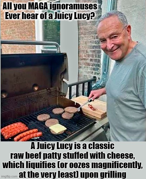 Try my Juicy Lucy! You'll love it! Just like the original Juicy Lucy at Matt's Bar & Grill, a Minneapolis landmark. | All you MAGA ignoramuses
Ever hear of a Juicy Lucy? A Juicy Lucy is a classic raw beef patty stuffed with cheese, which liquifies (or oozes magnificently, at the very least) upon grilling | image tagged in chuck schumer,juicy lucy,minneapolis | made w/ Imgflip meme maker