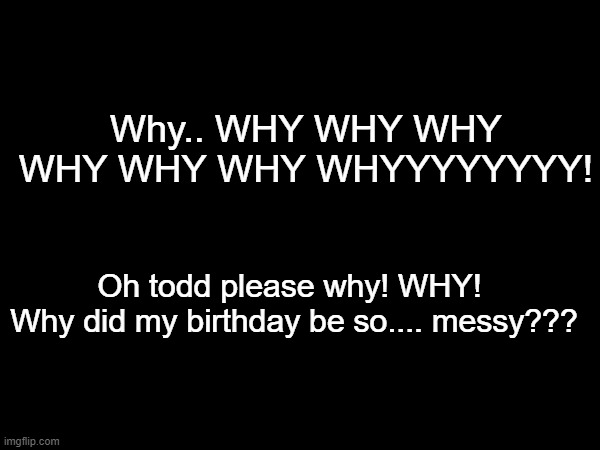 UGGGGGGGGH! FRICK MSMG (READ COMMENTS) | Why.. WHY WHY WHY WHY WHY WHY WHYYYYYYYY! Oh todd please why! WHY! 
Why did my birthday be so.... messy??? | made w/ Imgflip meme maker