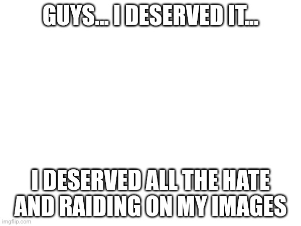 Message to MSMG | GUYS... I DESERVED IT... I DESERVED ALL THE HATE AND RAIDING ON MY IMAGES | image tagged in msmg,message | made w/ Imgflip meme maker