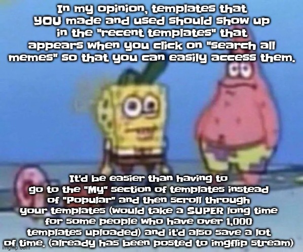 sponge and pat | In my opinion, templates that YOU made and used should show up in the "recent templates" that appears when you click on "search all memes" so that you can easily access them. It'd be easier than having to go to the "My" section of templates instead of "Popular" and then scroll through your templates (would take a SUPER long time for some people who have over 1,000 templates uploaded) and it'd also save a lot of time. (already has been posted to imgflip stream) | image tagged in sponge and pat | made w/ Imgflip meme maker
