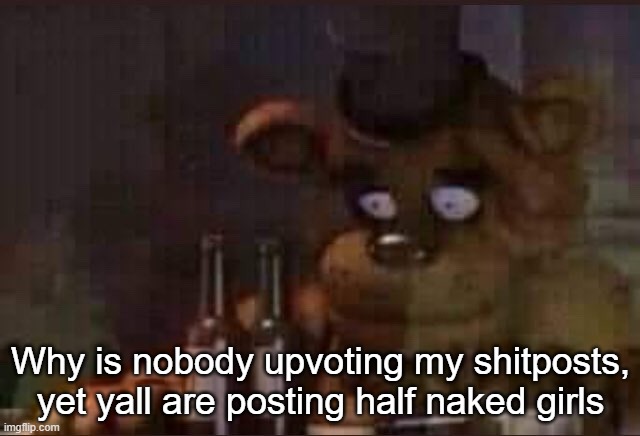 sad freddy | Why is nobody upvoting my shitposts, yet yall are posting half naked girls | image tagged in sad freddy | made w/ Imgflip meme maker