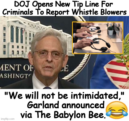 "We will not back down from defending our democracy from whistle blowers," Garland said. | DOJ Opens New Tip Line For 
Criminals To Report Whistle Blowers; "We will not be intimidated," 
Garland announced
via The Babylon Bee. | image tagged in political humor,babylon bee,merrick garland,whistle blowers,criminals,doj | made w/ Imgflip meme maker