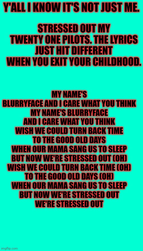 To all the people who grew up between 2006-2013 | Y'ALL I KNOW IT'S NOT JUST ME. STRESSED OUT MY TWENTY ONE PILOTS. THE LYRICS JUST HIT DIFFERENT WHEN YOU EXIT YOUR CHILDHOOD. MY NAME'S BLURRYFACE AND I CARE WHAT YOU THINK
MY NAME'S BLURRYFACE AND I CARE WHAT YOU THINK
WISH WE COULD TURN BACK TIME
TO THE GOOD OLD DAYS
WHEN OUR MAMA SANG US TO SLEEP
BUT NOW WE'RE STRESSED OUT (OH)
WISH WE COULD TURN BACK TIME (OH)
TO THE GOOD OLD DAYS (OH)
WHEN OUR MAMA SANG US TO SLEEP
BUT NOW WE'RE STRESSED OUT
WE'RE STRESSED OUT | image tagged in twenty one pilots,stressed out,msmg | made w/ Imgflip meme maker