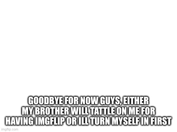 Blank White Template | GOODBYE FOR NOW GUYS, EITHER MY BROTHER WILL TATTLE ON ME FOR HAVING IMGFLIP OR ILL TURN MYSELF IN FIRST | image tagged in blank white template | made w/ Imgflip meme maker