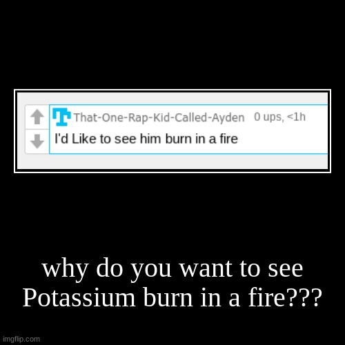 why do you want to see Potassium burn in a fire??? | | image tagged in funny,demotivationals | made w/ Imgflip demotivational maker