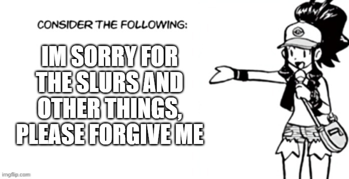 Consider the following pokespe | IM SORRY FOR THE SLURS AND OTHER THINGS, PLEASE FORGIVE ME | image tagged in consider the following pokespe | made w/ Imgflip meme maker