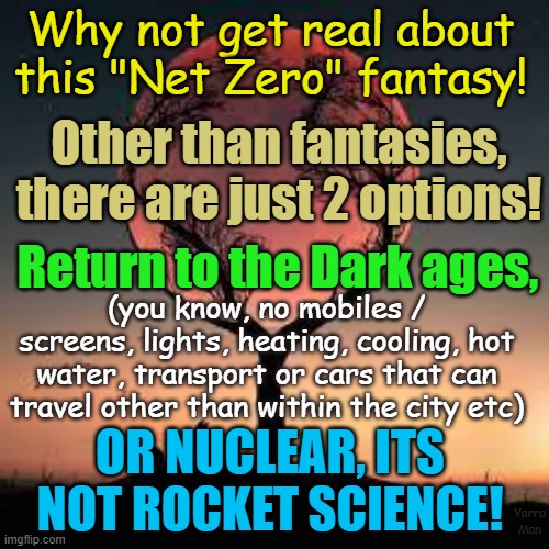 The Net Zero options. | Why not get real about this "Net Zero" fantasy! Other than fantasies, there are just 2 options! Return to the Dark ages, (you know, no mobiles / screens, lights, heating, cooling, hot water, transport or cars that can travel other than within the city etc); OR NUCLEAR, ITS NOT ROCKET SCIENCE! Yarra Man | image tagged in global warming,fairy tales,fantasies,climate action,nuclear,solar | made w/ Imgflip meme maker