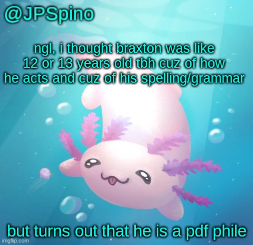 JPSpino's axolotl temp updated | ngl, i thought braxton was like 12 or 13 years old tbh cuz of how he acts and cuz of his spelling/grammar; but turns out that he is a pdf phile | image tagged in jpspino's axolotl temp updated | made w/ Imgflip meme maker