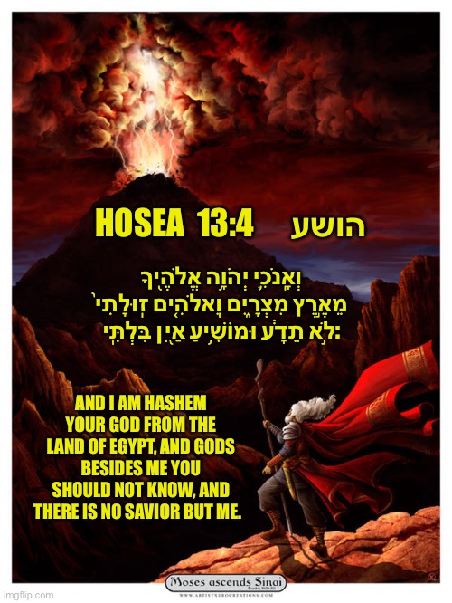 Judaism | HOSEA  הושע      13:4; וְאָֽנֹכִ֛י יְהֹוָ֥ה אֱלֹהֶ֖יךָ מֵאֶ֣רֶץ מִצְרָ֑יִם וֵֽאלֹהִ֚ים זֽוּלָתִי֙ לֹ֣א תֵדָ֔ע וּמוֹשִׁ֥יעַ אַ֖יִן בִּלְתִּֽי:; AND I AM HASHEM YOUR GOD FROM THE LAND OF EGYPT, AND GODS BESIDES ME YOU SHOULD NOT KNOW, AND THERE IS NO SAVIOR BUT ME. | image tagged in hosea13,torah,israel jews | made w/ Imgflip meme maker